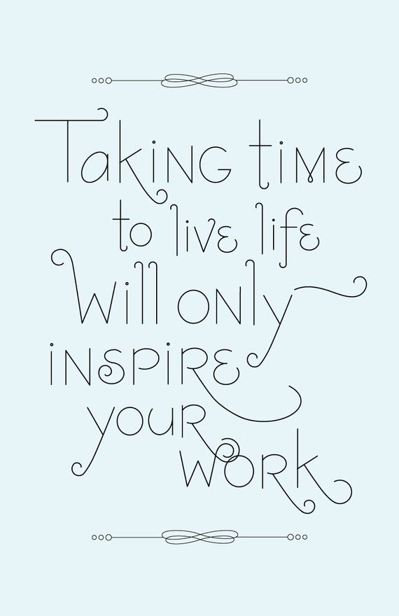 taking time to live life will only inspire your work